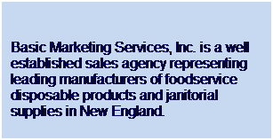 Text Box:  
Basic Marketing Services, Inc. is a well established sales agency representing leading manufacturers of foodservice disposable products and janitorial supplies in New England.
